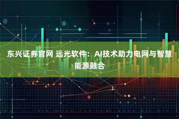 东兴证券官网 远光软件：AI技术助力电网与智慧能源融合