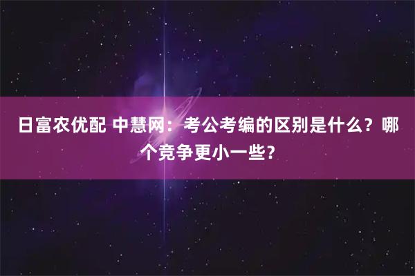 日富农优配 中慧网：考公考编的区别是什么？哪个竞争更小一些？