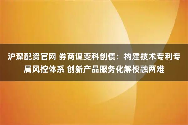 沪深配资官网 券商谋变科创债：构建技术专利专属风控体系 创新产品服务化解投融两难