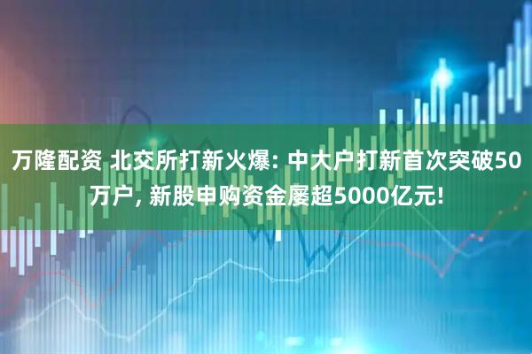 万隆配资 北交所打新火爆: 中大户打新首次突破50万户, 新股申购资金屡超5000亿元!