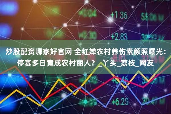炒股配资哪家好官网 全红婵农村养伤素颜照曝光：停赛多日竟成农村丽人？_丫头_荔枝_网友
