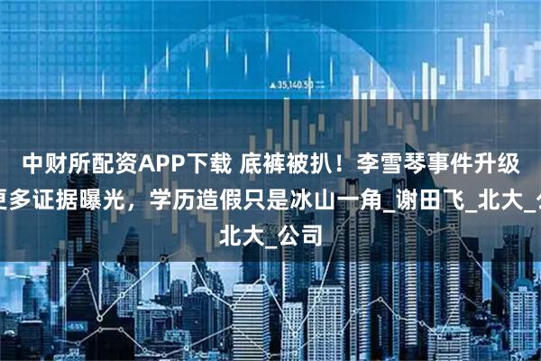 中财所配资APP下载 底裤被扒！李雪琴事件升级，更多证据曝光，学历造假只是冰山一角_谢田飞_北大_公司
