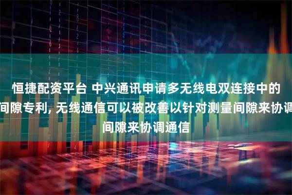 恒捷配资平台 中兴通讯申请多无线电双连接中的测量间隙专利, 无线通信可以被改善以针对测量间隙来协调通信