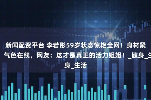 新闻配资平台 李若彤59岁状态惊艳全网！身材紧致、气色在线，网友：这才是真正的活力姐姐！_健身_生活