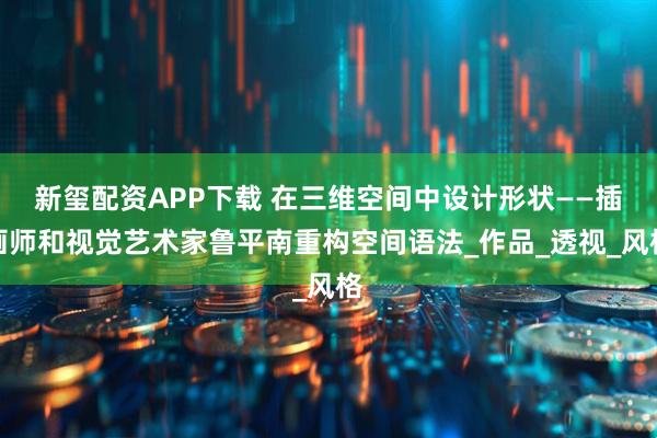 新玺配资APP下载 在三维空间中设计形状——插画师和视觉艺术家鲁平南重构空间语法_作品_透视_风格