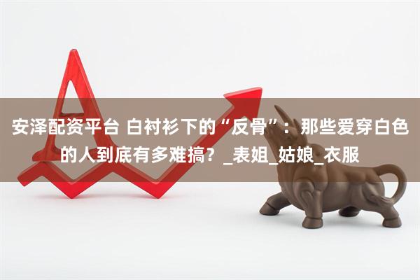 安泽配资平台 白衬衫下的“反骨”：那些爱穿白色的人到底有多难搞？_表姐_姑娘_衣服