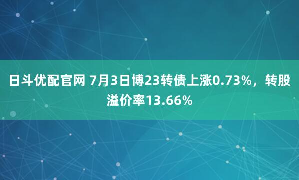 日斗优配官网 7月3日博23转债上涨0.73%，转股溢价率13.66%