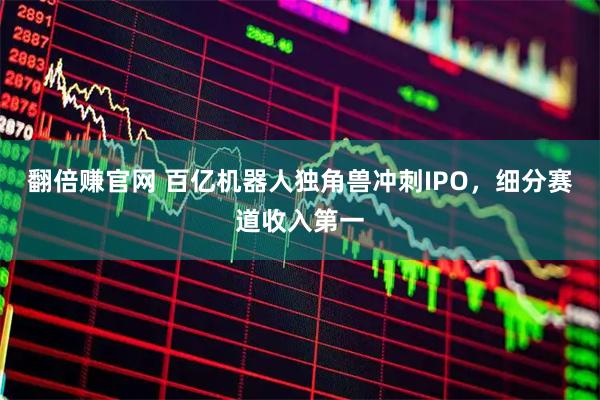 翻倍赚官网 百亿机器人独角兽冲刺IPO，细分赛道收入第一