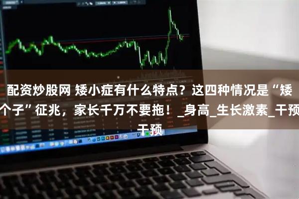 配资炒股网 矮小症有什么特点？这四种情况是“矮个子”征兆，家长千万不要拖！_身高_生长激素_干预