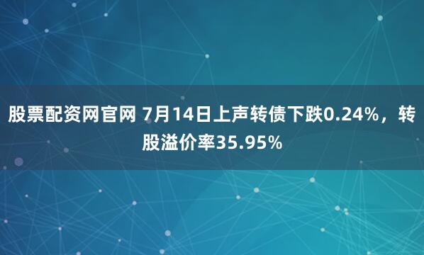 股票配资网官网 7月14日上声转债下跌0.24%，转股溢价率35.95%