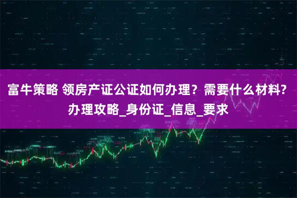 富牛策略 领房产证公证如何办理？需要什么材料? 办理攻略_身份证_信息_要求
