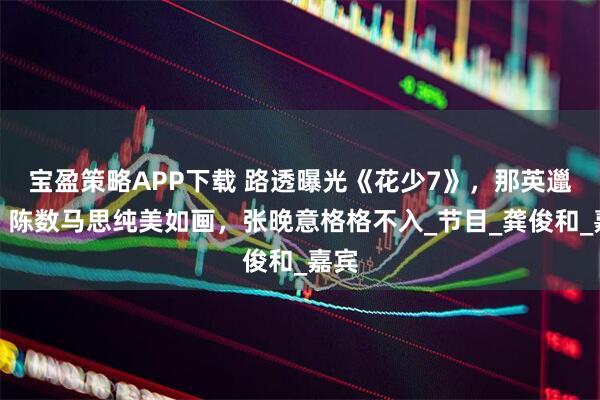 宝盈策略APP下载 路透曝光《花少7》，那英邋遢，陈数马思纯美如画，张晚意格格不入_节目_龚俊和_嘉宾