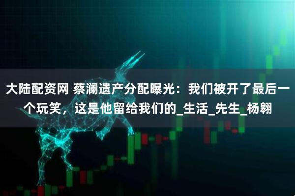 大陆配资网 蔡澜遗产分配曝光：我们被开了最后一个玩笑，这是他留给我们的_生活_先生_杨翱