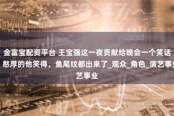 金富宝配资平台 王宝强这一夜贡献给晚会一个笑话，憨厚的他笑得，鱼尾纹都出来了_观众_角色_演艺事业