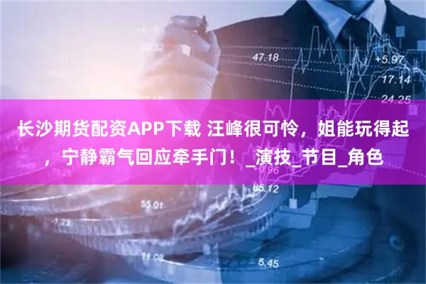 长沙期货配资APP下载 汪峰很可怜，姐能玩得起，宁静霸气回应牵手门！_演技_节目_角色