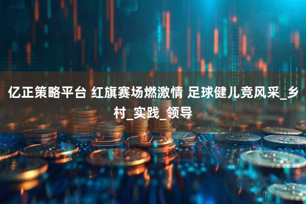 亿正策略平台 红旗赛场燃激情 足球健儿竞风采_乡村_实践_领导