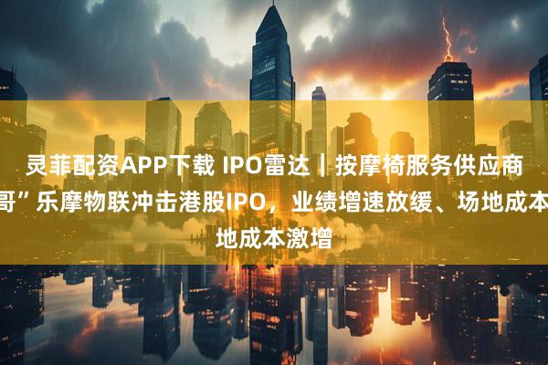 灵菲配资APP下载 IPO雷达｜按摩椅服务供应商“一哥”乐摩物联冲击港股IPO，业绩增速放缓、场地成本激增