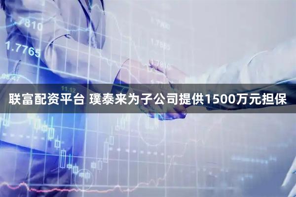 联富配资平台 璞泰来为子公司提供1500万元担保