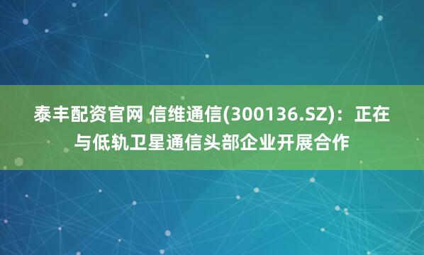 泰丰配资官网 信维通信(300136.SZ)：正在与低轨卫星通信头部企业开展合作