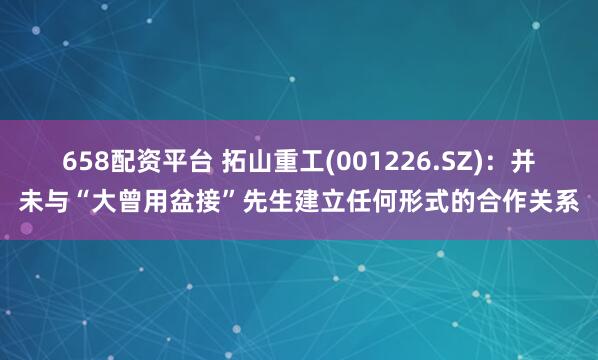 658配资平台 拓山重工(001226.SZ)：并未与“大曾用盆接”先生建立任何形式的合作关系
