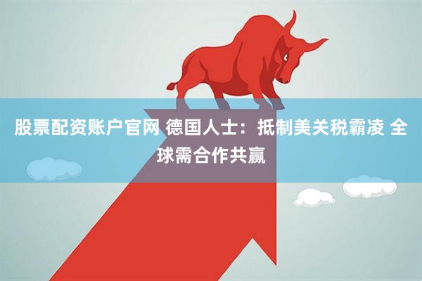 股票配资账户官网 德国人士：抵制美关税霸凌 全球需合作共赢