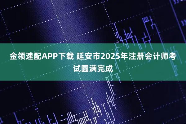 金领速配APP下载 延安市2025年注册会计师考试圆满完成