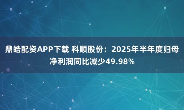 鼎皓配资APP下载 科顺股份：2025年半年度归母净利润同比减少49.98%