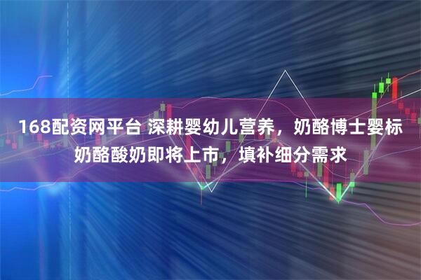 168配资网平台 深耕婴幼儿营养，奶酪博士婴标奶酪酸奶即将上市，填补细分需求