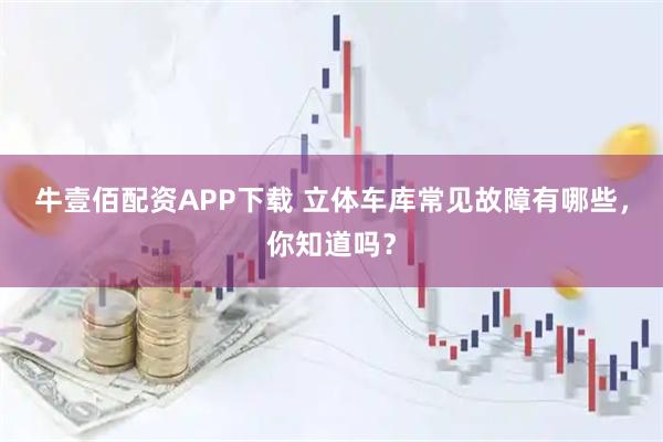 牛壹佰配资APP下载 立体车库常见故障有哪些，你知道吗？