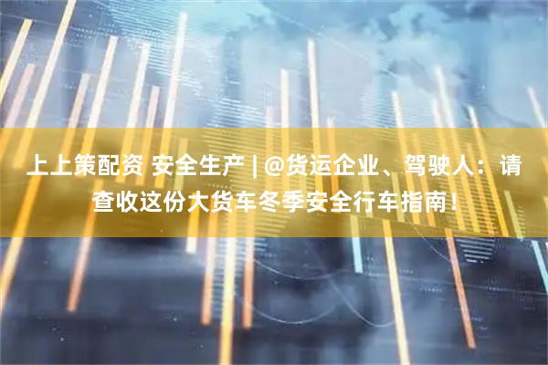 上上策配资 安全生产 | @货运企业、驾驶人：请查收这份大货车冬季安全行车指南！