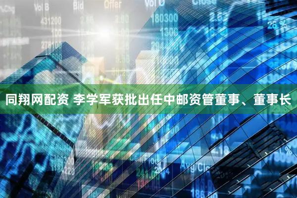 同翔网配资 李学军获批出任中邮资管董事、董事长