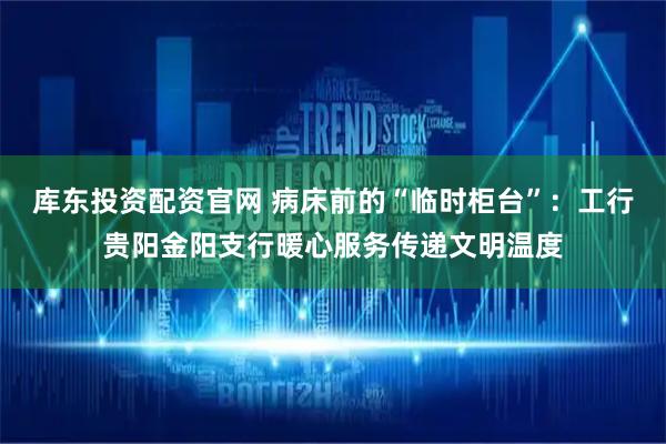 库东投资配资官网 病床前的“临时柜台”：工行贵阳金阳支行暖心服务传递文明温度