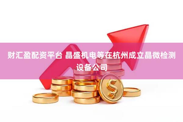 财汇盈配资平台 晶盛机电等在杭州成立晶微检测设备公司
